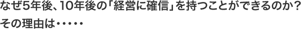 なぜ5年後、10年後の「経営に確信」を持つことができるのか？その理由は・・・・・